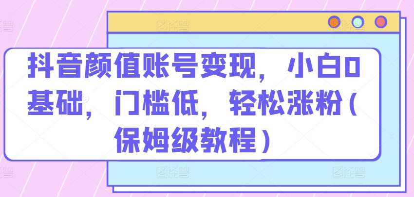 抖音颜值账号变现，小白0基础，门槛低，轻松涨粉(保姆级教程)【项目拆解】