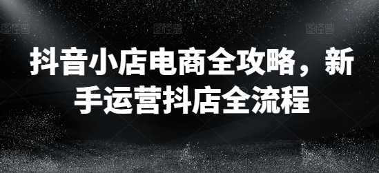 抖音小店电商全攻略，新手运营抖店全流程